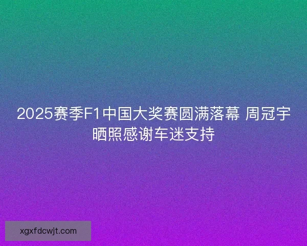2025赛季F1中国大奖赛圆满落幕 周冠宇晒照感谢车迷支持