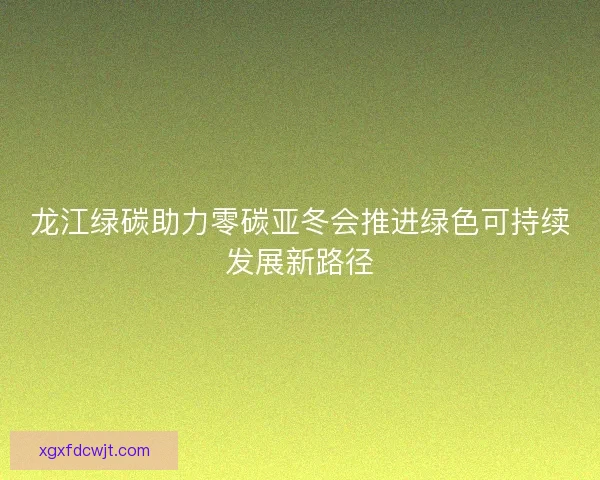 龙江绿碳助力零碳亚冬会推进绿色可持续发展新路径